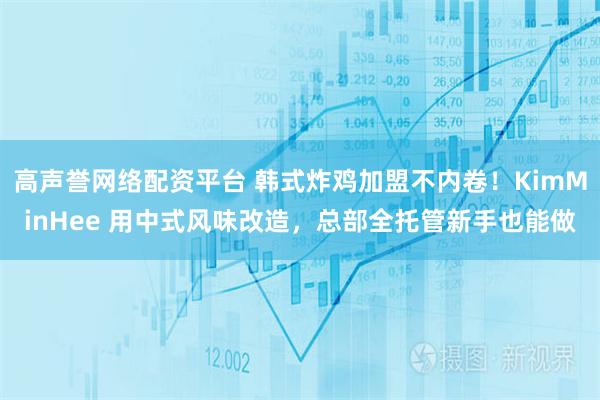 高声誉网络配资平台 韩式炸鸡加盟不内卷！KimMinHee 用中式风味改造，总部全托管新手也能做