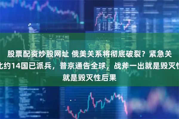 股票配资炒股网址 俄美关系将彻底破裂？紧急关头，北约14国已派兵，普京通告全球，战斧一出就是毁灭性后果