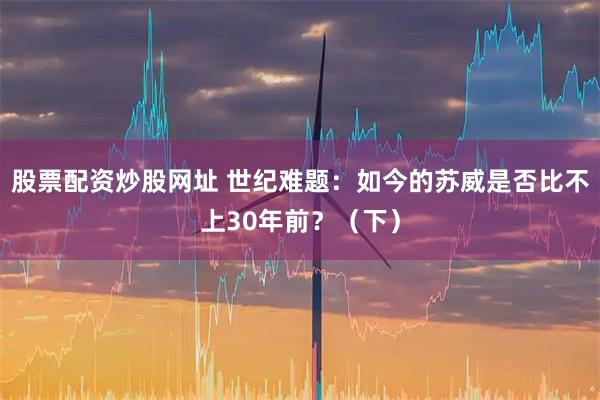 股票配资炒股网址 世纪难题：如今的苏威是否比不上30年前？（下）