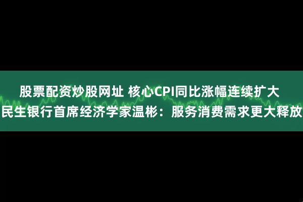 股票配资炒股网址 核心CPI同比涨幅连续扩大 民生银行首席经济学家温彬：服务消费需求更大释放