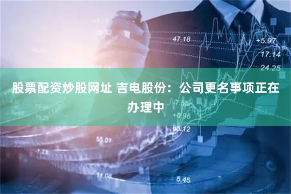 股票配资炒股网址 吉电股份：公司更名事项正在办理中