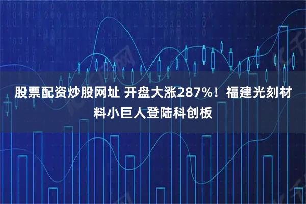 股票配资炒股网址 开盘大涨287%！福建光刻材料小巨人登陆科创板