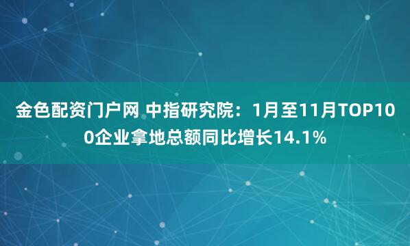 金色配资门户网 中指研究院：1月至11月TOP100企业拿地总额同比增长14.1%
