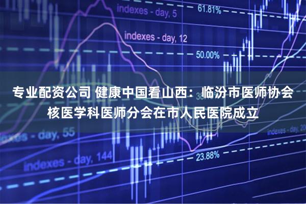 专业配资公司 健康中国看山西：临汾市医师协会核医学科医师分会在市人民医院成立