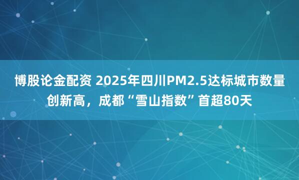 博股论金配资 2025年四川PM2.5达标城市数量创新高，成都“雪山指数”首超80天