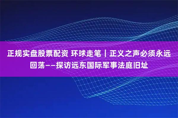 正规实盘股票配资 环球走笔｜正义之声必须永远回荡——探访远东国际军事法庭旧址