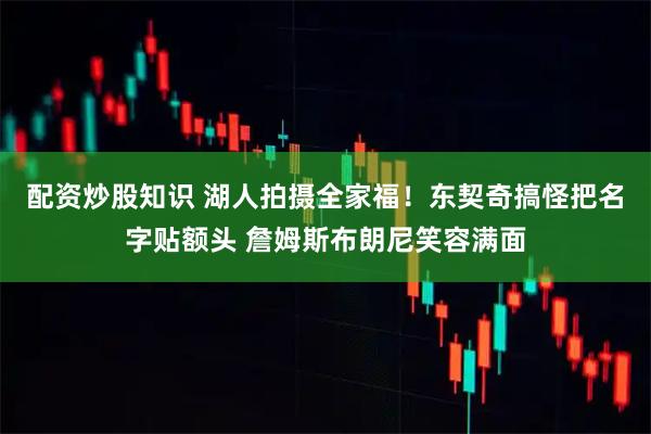 配资炒股知识 湖人拍摄全家福！东契奇搞怪把名字贴额头 詹姆斯布朗尼笑容满面