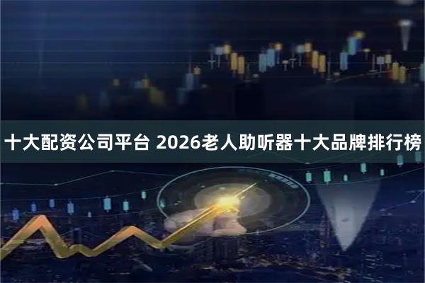 十大配资公司平台 2026老人助听器十大品牌排行榜