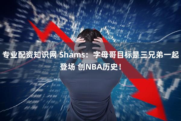 专业配资知识网 Shams：字母哥目标是三兄弟一起登场 创NBA历史！