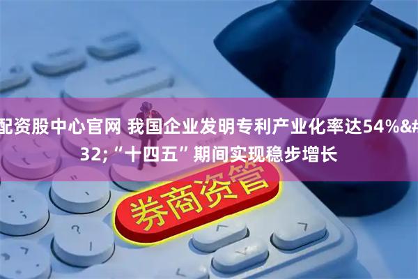 配资股中心官网 我国企业发明专利产业化率达54% “十四五”期间实现稳步增长