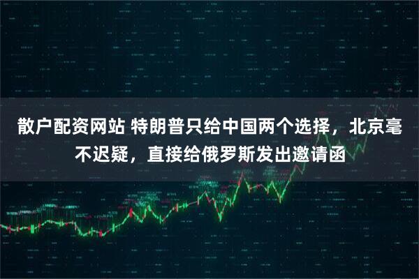 散户配资网站 特朗普只给中国两个选择，北京毫不迟疑，直接给俄罗斯发出邀请函