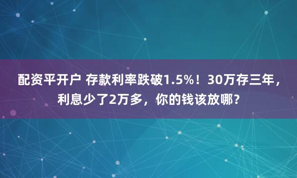 配资平开户 存款利率跌破1.5%！30万存三年，利息少了2万多，你的钱该放哪？