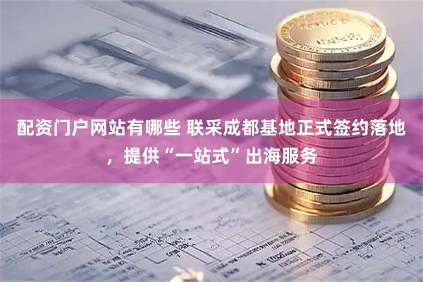 配资门户网站有哪些 联采成都基地正式签约落地，提供“一站式”出海服务
