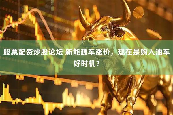 股票配资炒股论坛 新能源车涨价，现在是购入油车好时机？