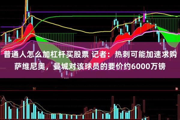 普通人怎么加杠杆买股票 记者：热刺可能加速求购萨维尼奥，曼城对该球员的要价约6000万镑