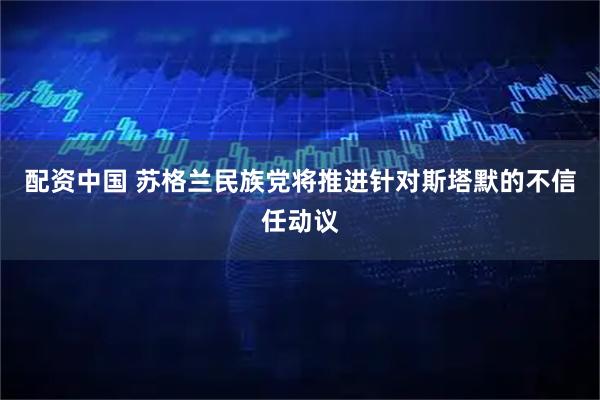 配资中国 苏格兰民族党将推进针对斯塔默的不信任动议