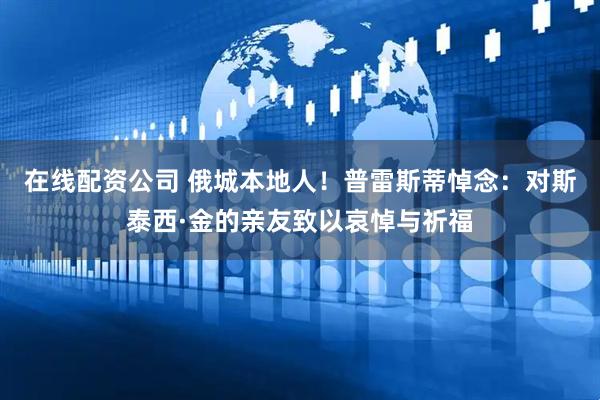 在线配资公司 俄城本地人！普雷斯蒂悼念：对斯泰西·金的亲友致以哀悼与祈福
