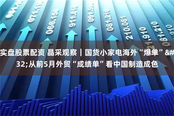 实盘股票配资 晶采观察｜国货小家电海外“爆单” 从前5月外贸“成绩单”看中国制造成色